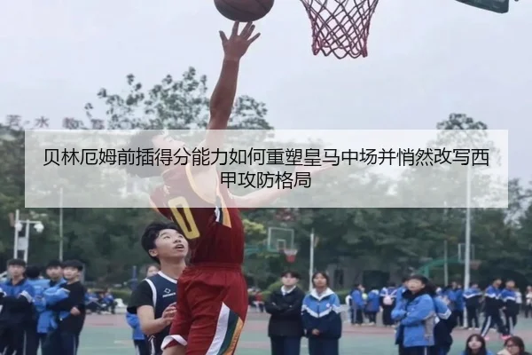 贝林厄姆前插得分能力如何重塑皇马中场并悄然改写西甲攻防格局