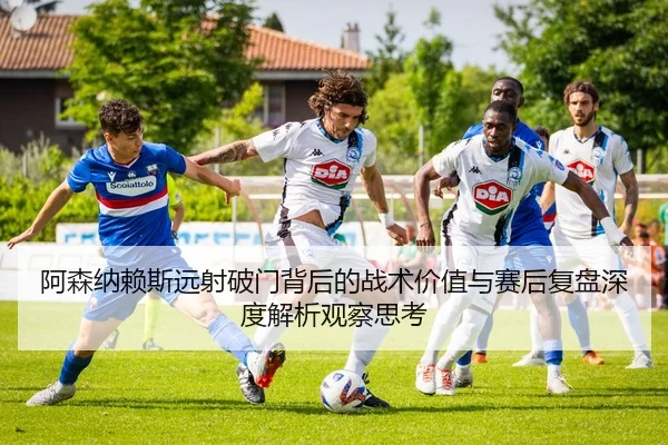 阿森纳赖斯远射破门背后的战术价值与赛后复盘深度解析观察思考