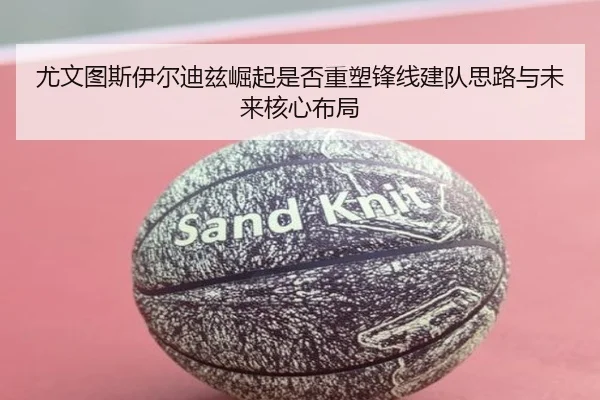尤文图斯伊尔迪兹崛起是否重塑锋线建队思路与未来核心布局
