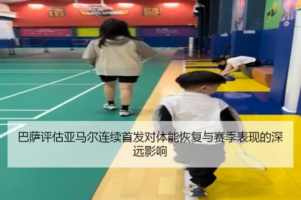 巴萨评估亚马尔连续首发对体能恢复与赛季表现的深远影响