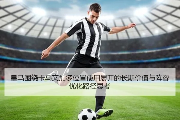 皇马围绕卡马文加多位置使用展开的长期价值与阵容优化路径思考