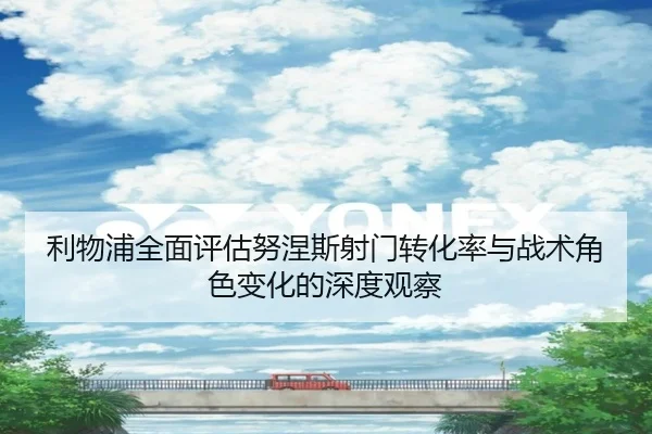 利物浦全面评估努涅斯射门转化率与战术角色变化的深度观察