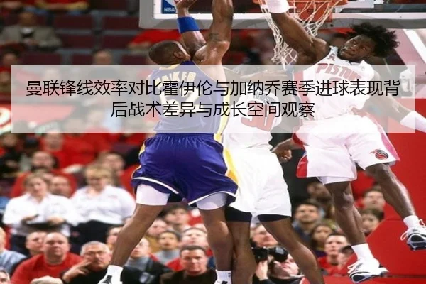曼联锋线效率对比霍伊伦与加纳乔赛季进球表现背后战术差异与成长空间观察