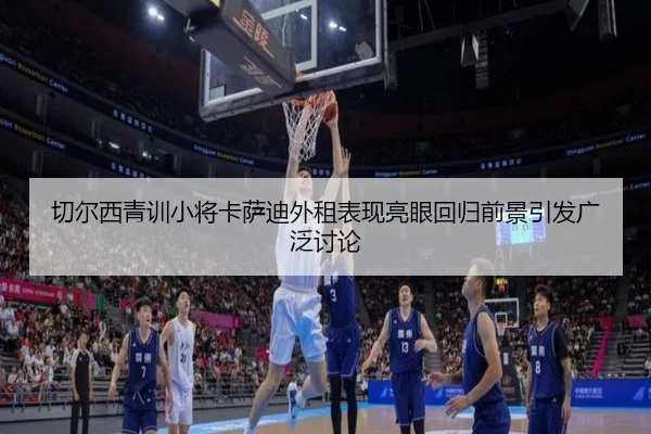 切尔西青训小将卡萨迪外租表现亮眼回归前景引发广泛讨论