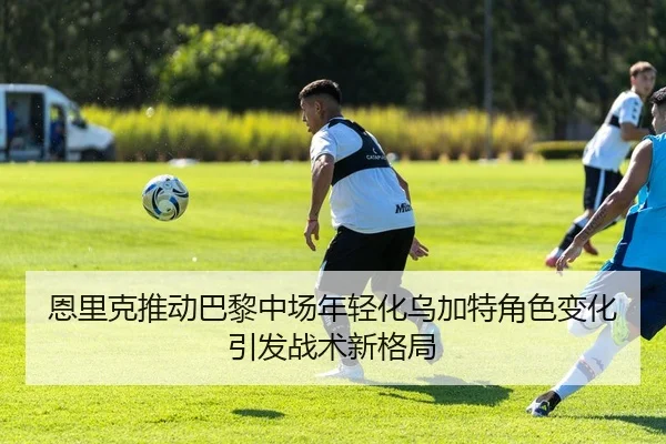恩里克推动巴黎中场年轻化乌加特角色变化引发战术新格局