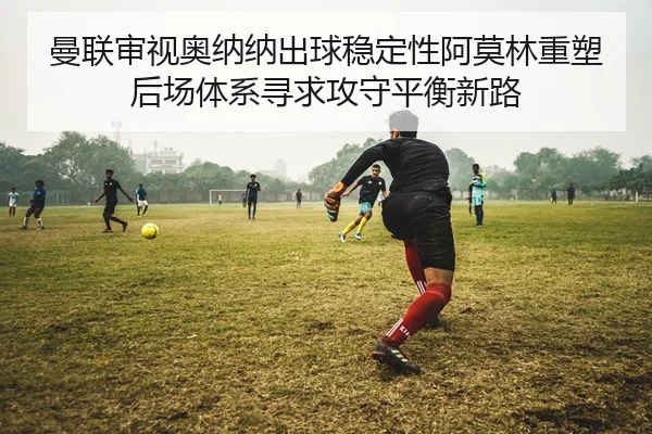 曼联审视奥纳纳出球稳定性阿莫林重塑后场体系寻求攻守平衡新路