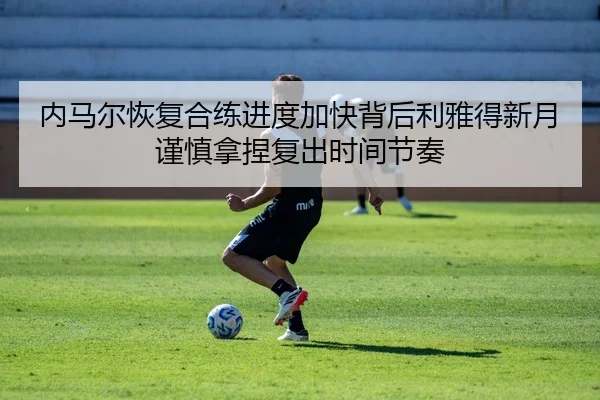 内马尔恢复合练进度加快背后利雅得新月谨慎拿捏复出时间节奏