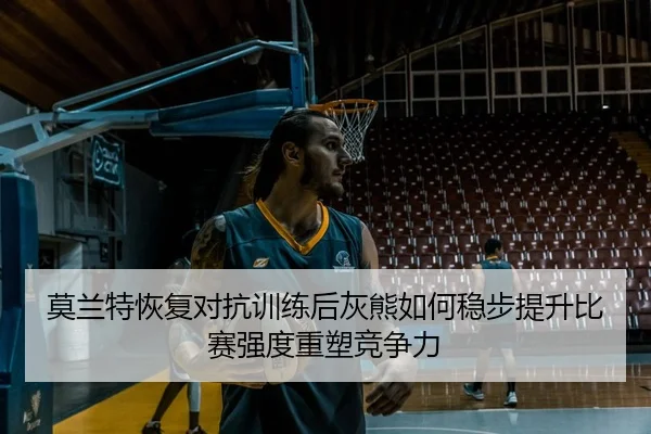 莫兰特恢复对抗训练后灰熊如何稳步提升比赛强度重塑竞争力